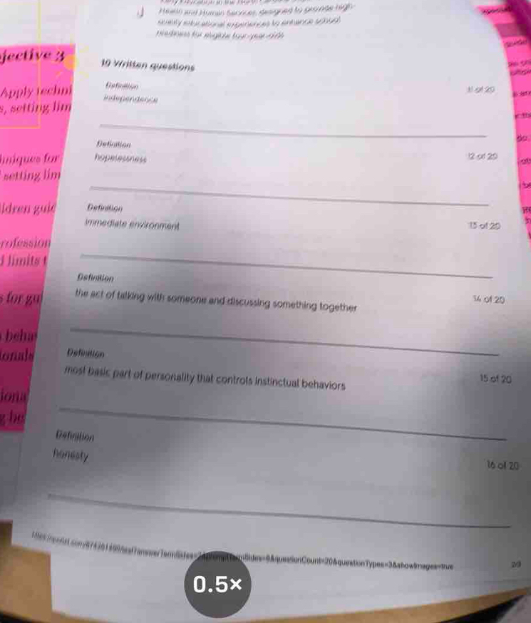 Healin and Human Serrices, designed to gronde high 
staaty sxtucational ixperences to entance 20099) 
tef für eigice tgurger h f 

fective 3 10 Written questions 
C 
Apply techni 
Gefiniion 3 20
independence 
s, setting lim 
_ 
Defiation 
Iniques for hopelessness
12 of 29
_ 
setting lim 00 
ldren guie Definition 
immediate environment 15 of 20
rofession 
d limits t 
_ 
Osfination 34 o1 20
s for gu the act of talking with someone and discussing something together 
beh 
_ 
ionals Defination 
most basic part of personality that controts instinctual behaviors
15 of 20
iona 
g be 
_ 
Defiration 
honesty
16 ol 20
_ 
* es ha nñe comé 74 301 409Aesframe ) 
__ 
queationCount=20&questionTypes=3&showtmages=true
0.5×