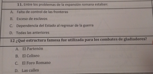 Entre los problemas de la expansión romana estaban:
A. Falta de control de las fronteras
B. Exceso de esclavos
C. Dependencia del Estado al regresar de la guerra
D. Todas las anteriores
12 ¿Qué estructura famosa fue utilizada para los combates de gladiadores?
A. El Partenón
B. El Coliseo
C. El Foro Romano
D. Las calles