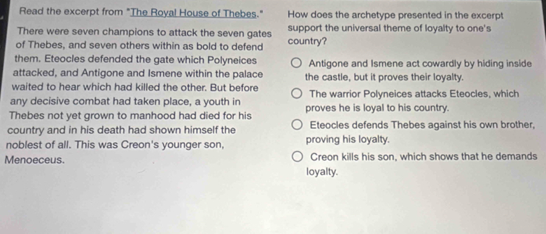 Read the excerpt from "The Royal House of Thebes." How does the archetype presented in the excerpt
There were seven champions to attack the seven gates support the universal theme of loyalty to one's
of Thebes, and seven others within as bold to defend country?
them. Eteocles defended the gate which Polyneices Antigone and Ismene act cowardly by hiding inside
attacked, and Antigone and Ismene within the palace the castle, but it proves their loyalty.
waited to hear which had killed the other. But before
any decisive combat had taken place, a youth in The warrior Polyneices attacks Eteocles, which
Thebes not yet grown to manhood had died for his proves he is loyal to his country.
country and in his death had shown himself the Eteocles defends Thebes against his own brother,
noblest of all. This was Creon's younger son, proving his loyalty.
Menoeceus. Creon kills his son, which shows that he demands
loyalty.