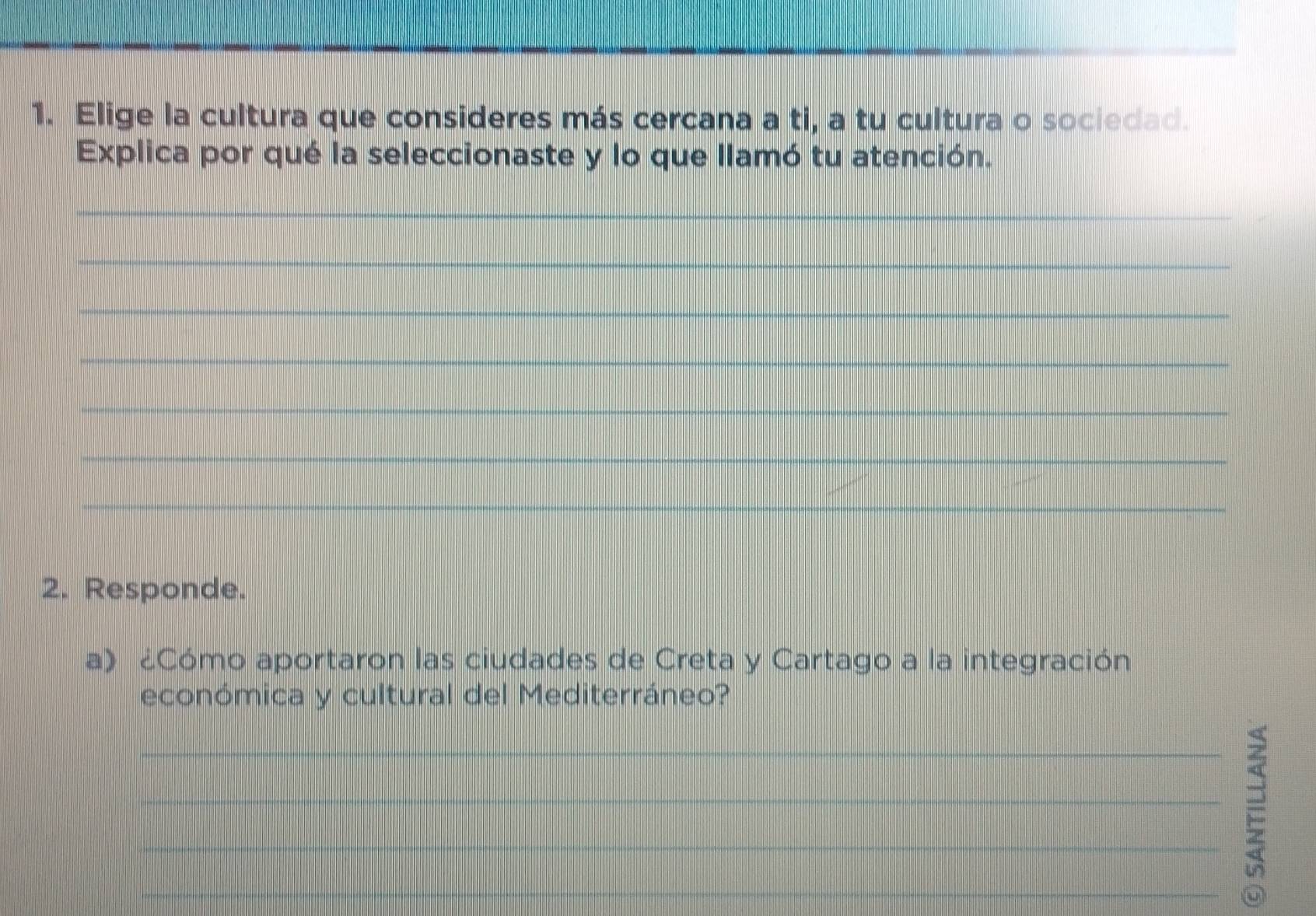 Elige la cultura que consideres más cercana a ti, a tu cultura o sociedad. 
Explica por qué la seleccionaste y lo que llamó tu atención. 
_ 
_ 
_ 
_ 
_ 
_ 
_ 
2. Responde. 
a) ¿Cómo aportaron las ciudades de Creta y Cartago a la integración 
económica y cultural del Mediterráneo? 
_ 
_2_