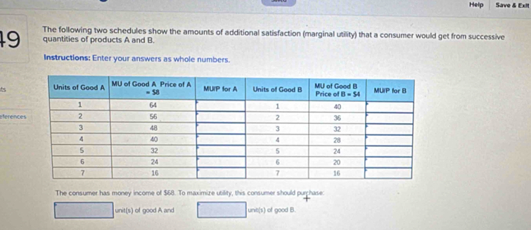 Help Save & Exit
The following two schedules show the amounts of additional satisfaction (marginal utility) that a consumer would get from successive
19 quantities of products A and B.
Instructions: Enter your answers as whole numbers.
its
eferenc
The consumer has money income of $68. To maximize utility, this consumer should purchase:
unit(s) of good A and unit 5) of good B.