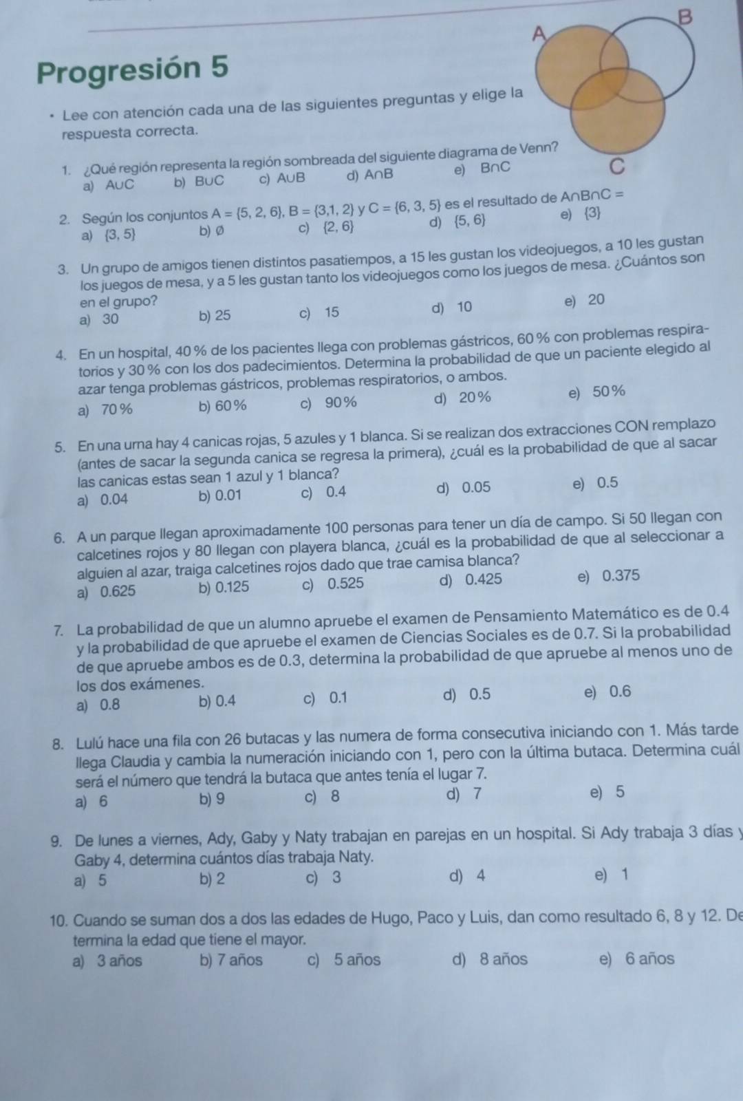 A
Progresión 5
Lee con atención cada una de las siguientes preguntas y elige la
respuesta correcta.
1.  Qué región representa la región sombreada del siguiente diagrama de Venn?
a) A∪C b) B∪C c) A∪B d) A∩B e) B∩C
C
2. Según los conjuntos A= 5,2,6 ,B= 3,1,2 C= 6,3,5 es el resultado de A∩E nC=
a)  3,5 b) Ø c)  2,6 d)  5,6 e) 3
3. Un grupo de amigos tienen distintos pasatiempos, a 15 les gustan los videojuegos, a 10 les gustan
los juegos de mesa, y a 5 les gustan tanto los videojuegos como los juegos de mesa. ¿Cuántos son
en el grupo?
a) 30 b) 25 c) 15 d) 10 e) 20
4. En un hospital, 40 % de los pacientes llega con problemas gástricos, 60 % con problemas respira-
torios y 30 % con los dos padecimientos. Determina la probabilidad de que un paciente elegido al
azar tenga problemas gástricos, problemas respiratorios, o ambos.
a) 70 % b) 60 % c) 90 % d 20% e) 50%
5. En una urna hay 4 canicas rojas, 5 azules y 1 blanca. Si se realizan dos extracciones CON remplazo
(antes de sacar la segunda canica se regresa la primera), ¿cuál es la probabilidad de que al sacar
las canicas estas sean 1 azul y 1 blanca?
a) 0.04 b) 0.01 c) 0.4 d) 0.05 e) 0.5
6. A un parque llegan aproximadamente 100 personas para tener un día de campo. Si 50 llegan con
calcetines rojos y 80 llegan con playera blanca, ¿cuál es la probabilidad de que al seleccionar a
alguien al azar, traiga calcetines rojos dado que trae camisa blanca?
a) 0.625 b) 0.125 c) 0.525 d) 0.425 e) 0.375
7. La probabilidad de que un alumno apruebe el examen de Pensamiento Matemático es de 0.4
y la probabilidad de que apruebe el examen de Ciencias Sociales es de 0.7. Si la probabilidad
de que apruebe ambos es de 0.3, determina la probabilidad de que apruebe al menos uno de
los dos exámenes.
a) 0.8 b) 0.4 c) 0.1 d) 0.5
e) 0.6
8. Lulú hace una fila con 26 butacas y las numera de forma consecutiva iniciando con 1. Más tarde
llega Claudia y cambia la numeración iniciando con 1, pero con la última butaca. Determina cuál
será el número que tendrá la butaca que antes tenía el lugar 7.
a) 6 b) 9 c) 8 d) 7 e) 5
9. De lunes a viernes, Ady, Gaby y Naty trabajan en parejas en un hospital. Si Ady trabaja 3 días y
Gaby 4, determina cuántos días trabaja Naty.
a) 5 b) 2 c) 3 d) 4 e) 1
10. Cuando se suman dos a dos las edades de Hugo, Paco y Luis, dan como resultado 6, 8 y 12. De
termina la edad que tiene el mayor.
a) 3 años b) 7 años c) 5 años d) 8 años e) 6 años