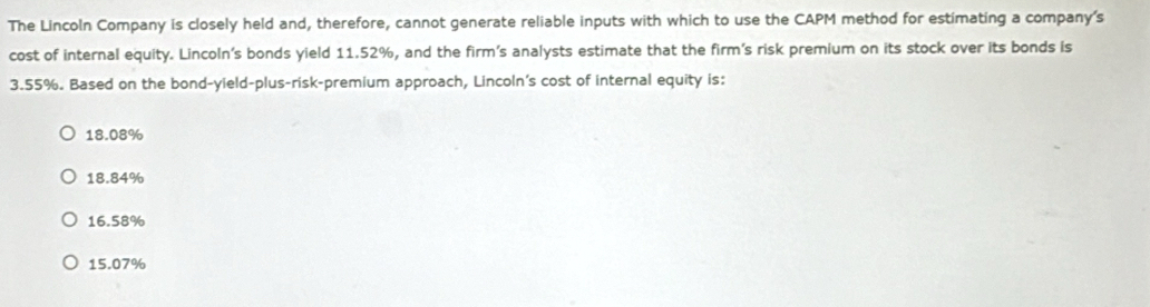 The Lincoln Company is closely held and, therefore, cannot generate reliable inputs with which to use the CAPM method for estimating a company's
cost of internal equity. Lincoln's bonds yield 11.52%, and the firm's analysts estimate that the firm's risk premium on its stock over its bonds is
3.55%. Based on the bond-yield-plus-risk-premium approach, Lincoln's cost of internal equity is:
18.08%
18.84%
16.58%
15.07%