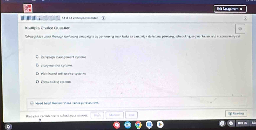 Ext Assignment =
13 of 33 Concepts completed
Multiple Choice Question
What guides users through marketing campaigns by performing such tasks as campaign definition, planning, scheduling, segmentation, and success analysis?
Campaign management systems
List generator systems
Web-based self-service systems
Cross-selling systems
Need help? Review these concept resources.
Rate your confidence to submit your answer. Flon Medlitan Lêo [ Reading
Nav 10 a
