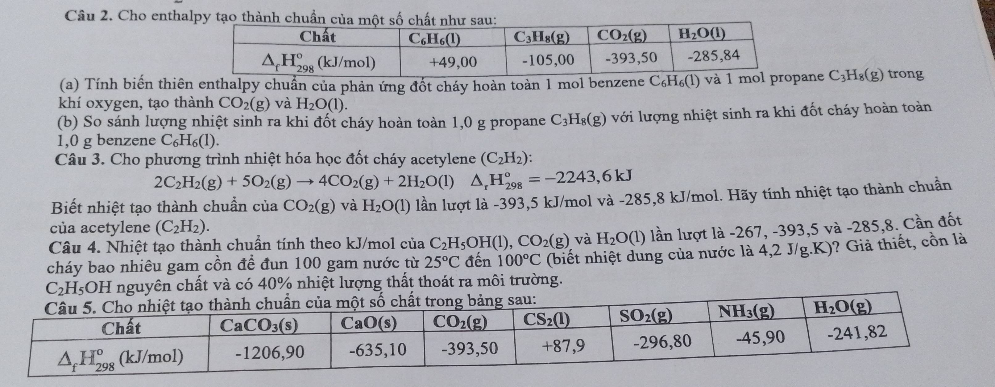 Cho enthalpy tạo thn
(a) Tính biến thiên enthalpy chuẩn của phản ứng đốt cháy hoàn toàn 1 mol benzene C_6H_6(1) ane C_3H_8(g) trong
khí oxygen, tạo thành CO_2(g) và H_2O(1).
(b) So sánh lượng nhiệt sinh ra khi đốt cháy hoàn toàn 1,0 g propane C_3H_8(g) với lượng nhiệt sinh ra khi đốt cháy hoàn toàn
1,0 g benzene C_6H_6(1).
Câu 3. Cho phương trình nhiệt hóa học đốt cháy acetylene (C_2H_2):
2C_2H_2(g)+5O_2(g)to 4CO_2(g)+2H_2O(l) frac 1/2 △ _rH_(298)°=-2243,6kJ
Biết nhiệt tạo thành chuẩn của CO_2(g) và H_2O(1) lần lượt là -393,5 kJ/mol và -285,8 kJ/mol. Hãy tính nhiệt tạo thành chuẩn
của acetylene (C_2H_2).
Câu 4. Nhiệt tạo thành chuẩn tính theo kJ/mol của C_2H_5OH(l),CO_2(g) và H_2O(1) lần lượt là -267, -393,5 và -285,8. Cần đốt
cháy bao nhiêu gam cồn để đun 100 gam nước từ 25°C đến 100°C (biết nhiệt dung của nước là 4,2 J/g.K)? Giả thiết, cồn là
C_2H_5O DH nguyên chất và có 40% nhiệt lượng thất thoát ra môi trường.