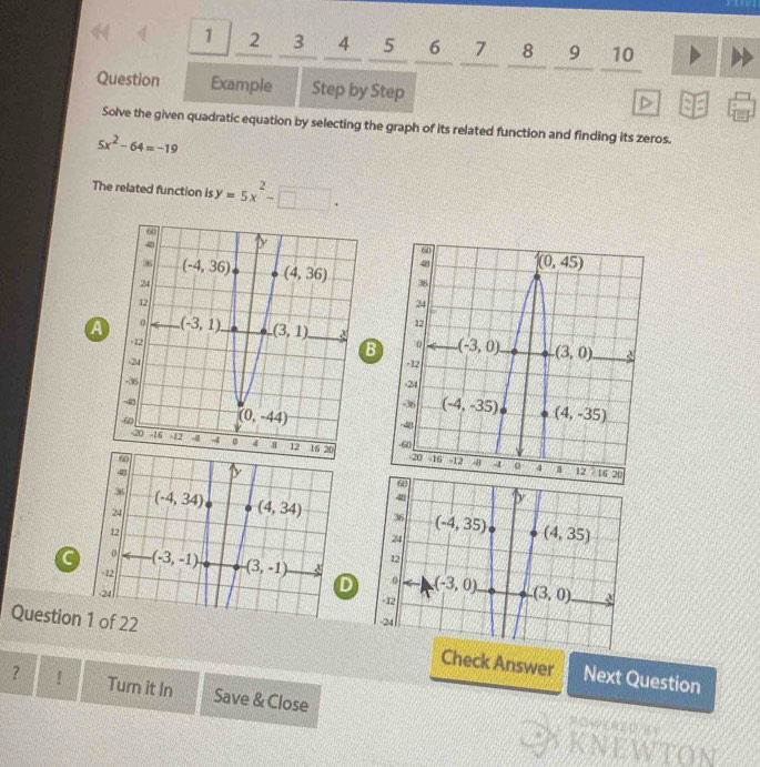 1  2 3 4 5 6 7 8 9 10
Question Example Step by Step
Solve the given quadratic equation by selecting the graph of its related function and finding its zeros.
5x^2-64=-19
The related function is y=5x^2-□ .

a
B
4 D
36 (-4,34) (4,34)
4 D
24
36 (-4,35) (4,35)
12
24
12
-12 (-3,-1) -(3,-1) 0 (-3,0) (3,0)
24
=12
-24
Question 1 of 22 Check Answer Next Question
? ! Turn it In Save & Close
KNEWTON