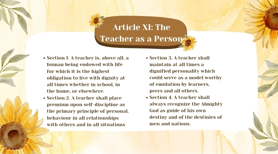 Article XI: The 
Teacher as a Person 
Section 1. A teacher is, above all, a Section 3. A teacher shall 
human being endowed with life maintain at all times a 
for which it is the highest dignified personality which 
obligation to live with dignity at could serve as a model worthy 
all times whether in school, in of emulation by learners, 
the home, or elsewhere. peers and all others. 
Section 2. A teacher shall place Section 4. A teacher shall 
premium upon self-discipline as always recognize the Almighty 
the primary principle of personal. God as guide of his own 
behaviour in all relationships destiny and of the destinies of 
with others and in all situations men and nations.