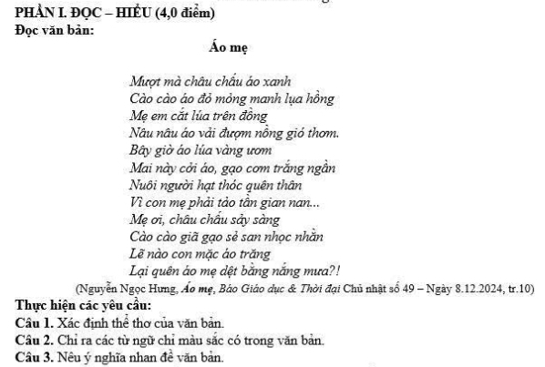 PHÀN I. ĐQC - HIÊU (4,0 điểm) 
Đọc văn bản: 
Áo mẹ 
Mượt mà châu chấu áo xanh 
Cào cào áo đỏ mỏng manh lụa hồng 
Mẹ em cắt lúa trên đồng 
Nâu nâu áo vải đượm nông gió thơm. 
Bây giờ áo lúa vàng ươm 
Mai này cởi áo, gạo cơm trắng ngần 
Nuôi người hạt thóc quên thân 
Vì con mẹ phải tảo tân gian nan... 
Mẹ ơi, châu châu sảy sàng 
Cào cào giã gạo sẻ san nhọc nhằn 
Lẽ nào con mặc áo trăng 
Lại quên áo mẹ dệt bằng nắng mưa?! 
(Nguyễn Ngọc Hưng, Áo mẹ, Báo Giáo dục & Thời đại Chủ nhật số 49 - Ngày 8.12.2024, tr. 10) 
Thực hiện các yêu cầu: 
Câu 1. Xác định thể thơ của văn bản. 
Câu 2. Chỉ ra các từ ngữ chỉ màu sắc có trong văn bản. 
Câu 3. Nêu ý nghĩa nhan đề văn bản.