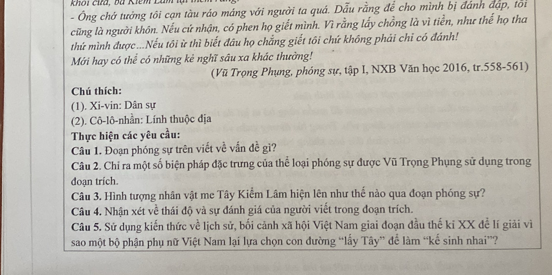 khoi cứa, bà Kiêm Là 
- Ông chớ tưởng tôi cạn tàu ráo máng với người ta quá. Dẫu rằng để cho mình bị đánh đặp, tôi 
cũng là người khôn. Nếu cứ nhận, có phen họ giết mình. Vì rằng lấy chồng là vì tiền, như thế họ tha 
thứ mình được...Nếu tôi ừ thì biết đầu họ chẳng giết tôi chứ không phải chi có đánh! 
Mới hay có thể có những kẻ nghĩ sâu xa khác thường! 
(Vũ Trọng Phụng, phóng sự, tập I, NXB Văn học 2016, tr. 558-561) 
Chú thích: 
(1). Xi-vin: Dân sự 
(2). Cô-lô-nhần: Lính thuộc địa 
Thực hiện các yêu cầu: 
Câu 1. Đoạn phóng sự trên viết về vấn đề gì? 
Câu 2. Chỉ ra một số biện pháp đặc trưng của thể loại phóng sự được Vũ Trọng Phụng sử dụng trong 
đoạn trích. 
Câu 3. Hình tượng nhân vật me Tây Kiểm Lâm hiện lên như thế nào qua đoạn phóng sự? 
Câu 4. Nhận xét về thái độ và sự đánh giá của người viết trong đoạn trích. 
Câu 5. Sử dụng kiến thức về lịch sử, bối cảnh xã hội Việt Nam giai đoạn đầu thế ki XX để lí giải vì 
sao một bộ phận phụ nữ Việt Nam lại lựa chọn con đường “lấy Tây” để làm “kế sinh nhai”?