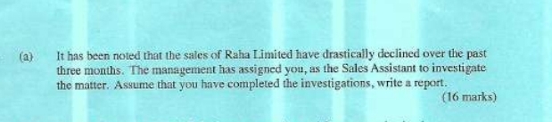 It has been noted that the sales of Raha Limited have drastically declined over the past
three months. The management has assigned you, as the Sales Assistant to investigate 
the matter. Assume that you have completed the investigations, write a report. 
(16 marks)