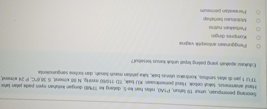 Seorang perempuan, umur 19 tahun, P1A0, nifas hari ke -5, datang ke TPMB dengan keluhan nyeri pada jalan lahir.
Hasil anamnesis: takut cebok. Hasil pemeriksaan: KU baik, TD 110/60 mmHg, N 88 x /menit, S 38,6°C , P 24 x/ menit,
TFU 1 jari di atas simfisis, kontraksi uterus baik, luka jahitan masih basah, dan lochea sanguinolenta.
Edukasi apakah yang paling tepat untuk kasus tersebut?
Penggunaan antiseptik vagina
Kompres dingin
Perbaıkan nutrisi
Mobilisasi bertahap
Perawatan perineum