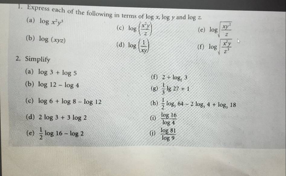 Express each of the following in terms of log x, x_2 log y and log z. 
(a) log x^2y^3
(c) log ( x^2y/z ) (e) log sqrt(frac xy^2)z
(b) log (xyz) log ( 1/xy )
(d) (f) log sqrt(frac x^2y)z^3
2. Simplify 
(a) log 3+log 5
(f) 2+log _23
(b) log 12-log 4  1/3 lg 27+1
(g) 
(c) log 6+log 8-log 12 (h)  1/2 log _364-2log _34+log _318
(d) 2log 3+3log 2 (i)  log 16/log 4 
(e)  1/2 log 16-log 2 (j)  log 81/log 9 