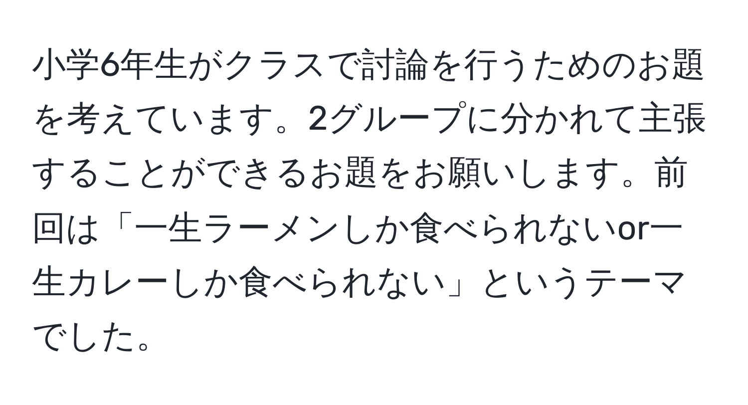 小学6年生がクラスで討論を行うためのお題を考えています。2グループに分かれて主張することができるお題をお願いします。前回は「一生ラーメンしか食べられないor一生カレーしか食べられない」というテーマでした。