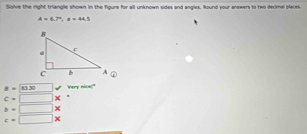 Solve the right triangle shown in the figure for all unknown sides and angles. Round your answers to two decimal places.
A=6.7°, a=44.5
B=sqrt(83.30) □ verynicel°
c=□ *°
b=□ *
c=□ *