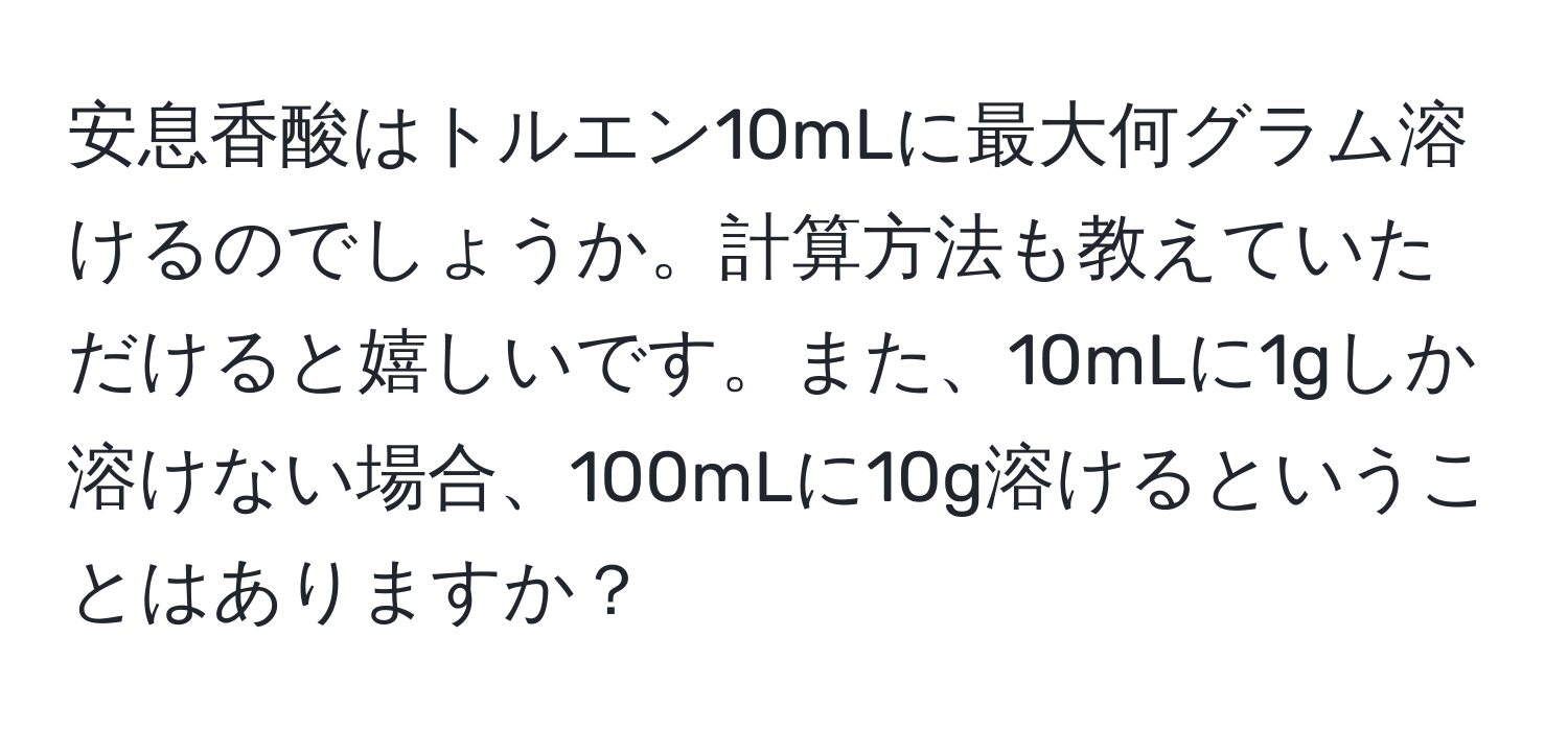 安息香酸はトルエン10mLに最大何グラム溶けるのでしょうか。計算方法も教えていただけると嬉しいです。また、10mLに1gしか溶けない場合、100mLに10g溶けるということはありますか？