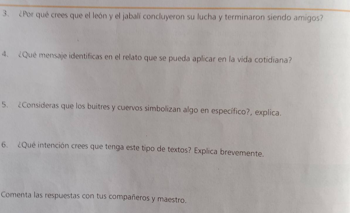 ¿Por qué crees que el león y el jabalí concluyeron su lucha y terminaron siendo amigos? 
4、 Que mensaje identificas en el relato que se pueda aplicar en la vida cotidiana? 
5、 ¿Consideras que los buitres y cuervos simbolizan algo en específico?, explica. 
6. ¿Que intención crees que tenga este tipo de textos? Explica brevemente. 
Comenta las respuestas con tus compañeros y maestro.