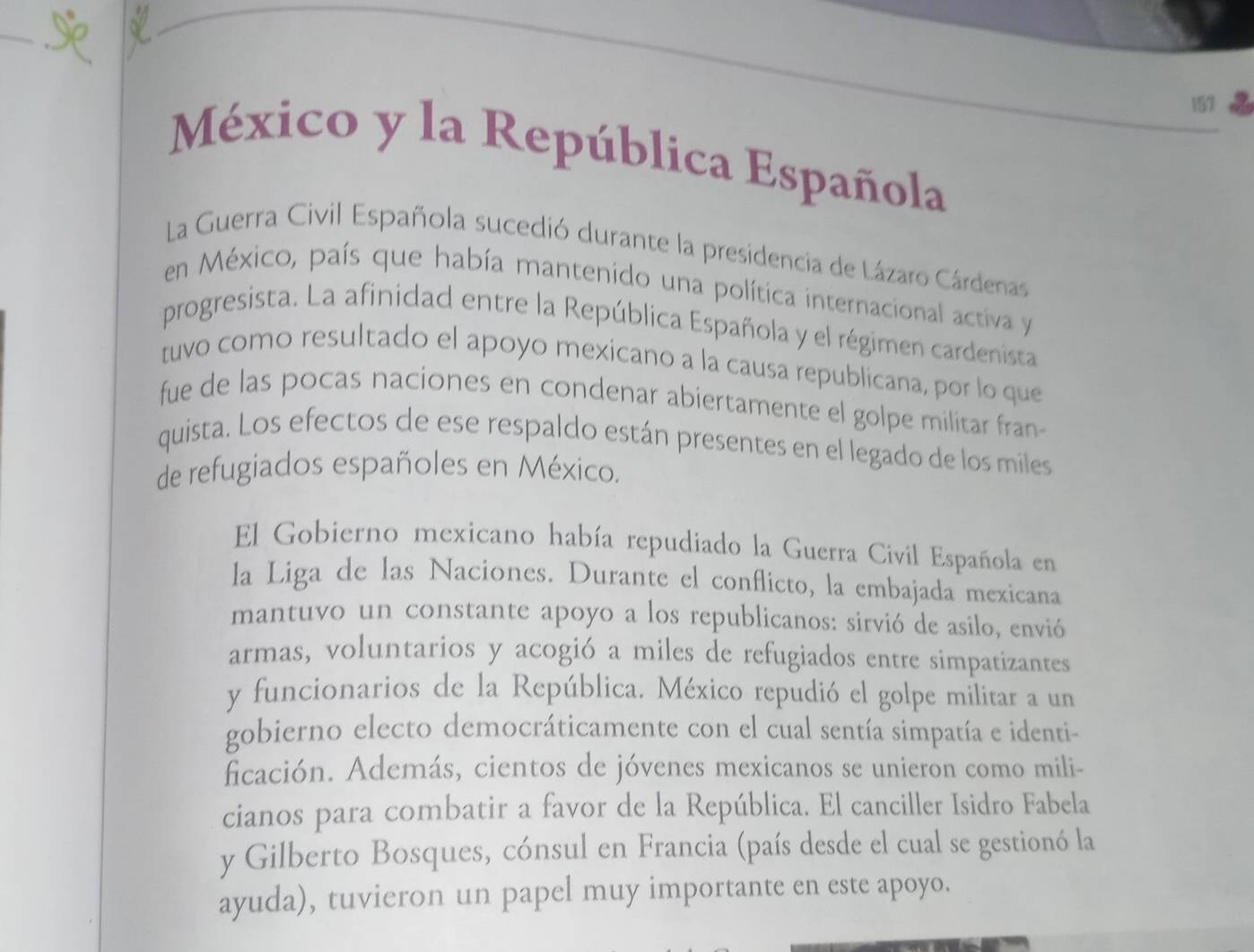 157 
México y la República Española 
La Guerra Civil Española sucedió durante la presidencia de Lázaro Cárdenas 
en México, país que había mantenido una política internacional activa y 
progresista. La afinidad entre la República Española y el régimen cardenista 
tuvo como resultado el apoyo mexicano a la causa republicana, por lo que 
fue de las pocas naciones en condenar abiertamente el golpe militar fran 
quista. Los efectos de ese respaldo están presentes en el legado de los miles 
de refugiados españoles en México. 
El Gobierno mexicano había repudiado la Guerra Civil Española en 
la Liga de las Naciones. Durante el conflicto, la embajada mexicana 
mantuvo un constante apoyo a los republicanos: sirvió de asilo, envió 
armas, voluntarios y acogió a miles de refugiados entre simpatizantes 
y funcionarios de la República. México repudió el golpe militar a un 
gobierno electo democráticamente con el cual sentía simpatía e identi- 
ficación. Además, cientos de jóvenes mexicanos se unieron como mili- 
cianos para combatir a favor de la República. El canciller Isidro Fabela 
y Gilberto Bosques, cónsul en Francia (país desde el cual se gestionó la 
ayuda), tuvieron un papel muy importante en este apoyo.