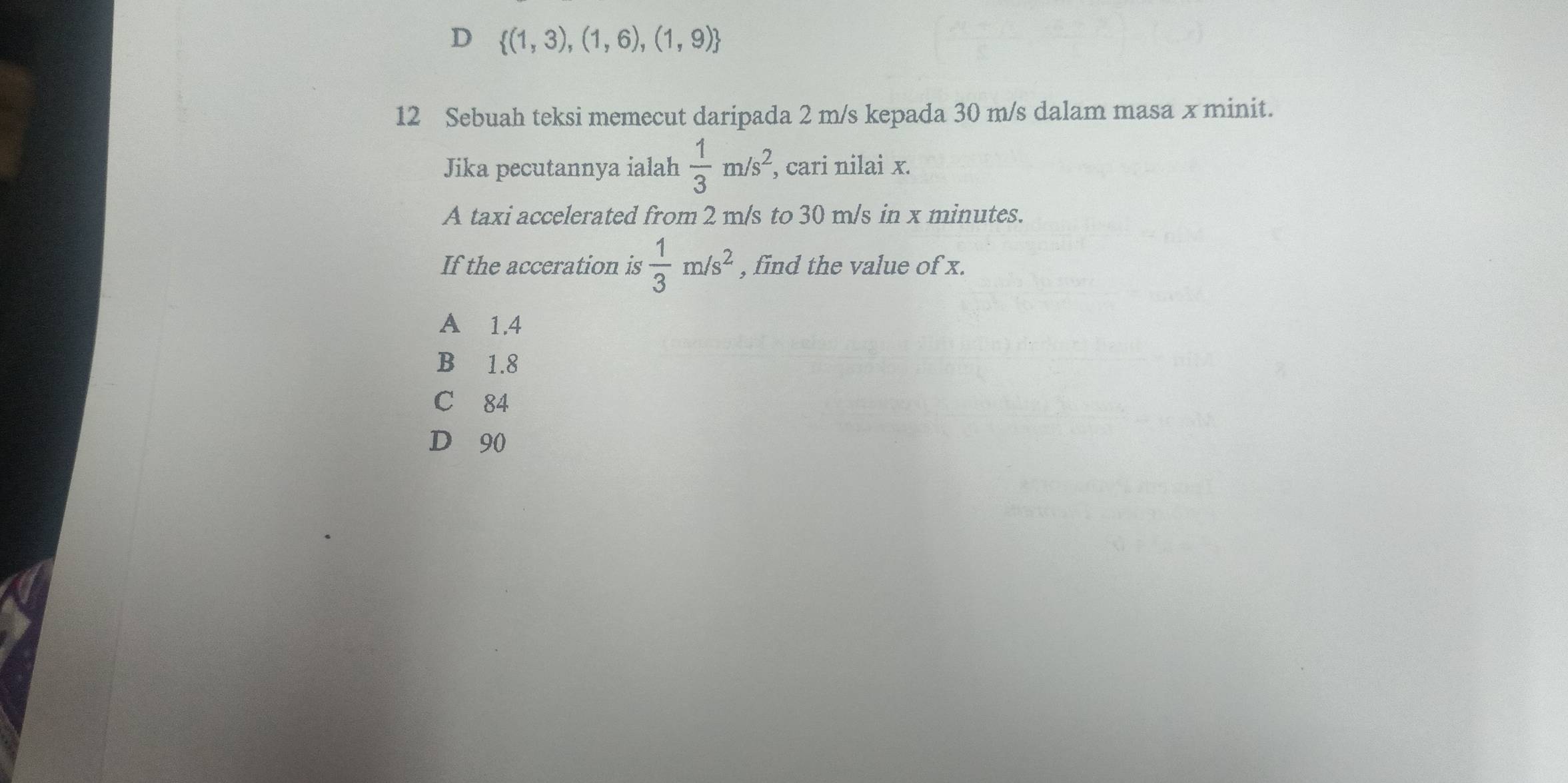 D  (1,3),(1,6),(1,9)
12 Sebuah teksi memecut daripada 2 m/s kepada 30 m/s dalam masa x minit.
Jika pecutannya ialah  1/3 m/s^2, , cari nilai x.
A taxi accelerated from 2 m/s to 30 m/s in x minutes.
If the acceration is  1/3 m/s^2 , find the value of x.
A 1.4
B 1.8
C 84
D 90