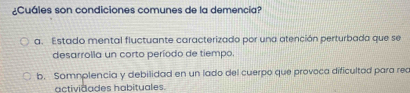 ¿Cuáles son condiciones comunes de la demencia?
a. Estado mental fluctuante caracterizado por una atención perturbada que se
desarrolla un corto período de tiempo.
b. Somnplencia y debilidad en un lado del cuerpo que provoca dificultad para rec
actividades habituales.