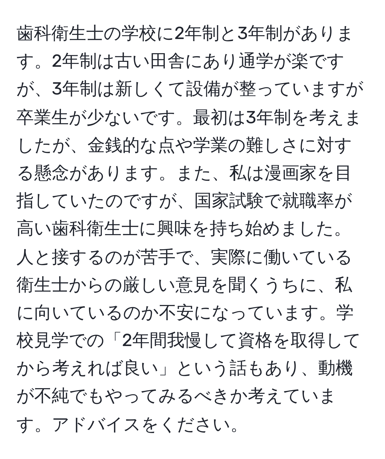 歯科衛生士の学校に2年制と3年制があります。2年制は古い田舎にあり通学が楽ですが、3年制は新しくて設備が整っていますが卒業生が少ないです。最初は3年制を考えましたが、金銭的な点や学業の難しさに対する懸念があります。また、私は漫画家を目指していたのですが、国家試験で就職率が高い歯科衛生士に興味を持ち始めました。人と接するのが苦手で、実際に働いている衛生士からの厳しい意見を聞くうちに、私に向いているのか不安になっています。学校見学での「2年間我慢して資格を取得してから考えれば良い」という話もあり、動機が不純でもやってみるべきか考えています。アドバイスをください。