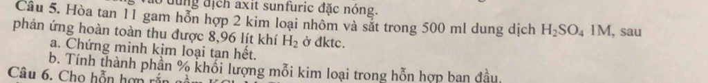 Vào dùng địch axit sunfuric đặc nóng. 
Câu 5. Hòa tan 11 gam hỗn hợp 2 kim loại nhôm và sắt trong 500 ml dung dịch H_2SO_41M , sau 
phản ứng hoàn toàn thu được 8,96 lít khí H_2 ở đktc. 
a. Chứng minh kịm loại tạn hết. 
b. Tính thành phần % khối lượng mỗi kim loại trong hỗn hợp ban đầu. 
Câu 6. Cho hỗn hợn rắn gồ