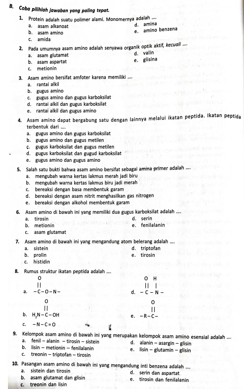 Coba pilihlah jawaban yang paling tepat.
1. Protein adalah suatu polimer alami. Monomernya adalah ....
a. asam alkanoat
d. amina
b. asam amino
e. amino benzena
c. amida
2. Pada umumnya asam amino adalah senyawa organik optik aktif, kecudli ....
a. asam glutamat
d. valin
b. asam aspartat
e. glisina
c. metionin
3. Asam amino bersifat amfoter karena memiliki ....
a. rantai alkil
b. gugus amino
c. gugus amino dan gugus karboksilat
d. rantai alkil dan gugus karboksilat
e. rantai alkil dan gugus amino
4. Asam amino dapat bergabung satu dengan lainnya melalui ikatan peptida. Ikatan peptida
terbentuk dari ....
a. gugus amino dan gugus karboksilat
b. gugus amino dan gugus metilen
c. gugus karboksilat dan gugus metilen
d. gugus karboksilat dan gugud karboksilat
e. gugus amino dan gugus amino
5. Salah satu bukti bahwa asam amino bersifat sebagai amina primer adalah ....
a. mengubah warna kertas lakmus merah jadi biru
b. mengubah warna kertas lakmus biru jadi merah
c. bereaksi dengan basa membentuk garam
d. bereaksi dengan asam nitrit menghasilkan gas nitrogen
e. bereaksi dengan alkohol membentuk garam
6. Asam amino di bawah ini yang memiliki dua gugus karboksilat adalah ....
a. tirosin d. serin
b. metionin e. fenilalanin
c. asam glutamat
7. Asam amino di bawah ini yang mengandung atom belerang adalah ....
a. sistein d. triptofan
b. prolin e. tirosin
c. histidin
8. Rumus struktur ikatan peptida adalah ....
a. beginarrayr 0 -c-o-N-
H
d. − C -N 、
0
0
||
b. H_2N-C-OH − R −C
e.
C. -N-C=0
9. Kelompok asam amino di bawah ini yang merupakan kelompok asam amino esensial adalah ....
a. fenil - alanin - tirosin - sistein d. alanin - asargin - glisin
b. lisin - metionin - fenilalanin e. lisin - glutamin - glisin
c. treonin - triptofan - tirosin
10. Pasangan asam amino di bawah ini yang mengandung inti benzena adalah ....
a. sistein dan tirosin d. serin dan aspartat
b. asam glutamat dan glisin e. tirosin dan fenilalanin
c. treonin dan lisin