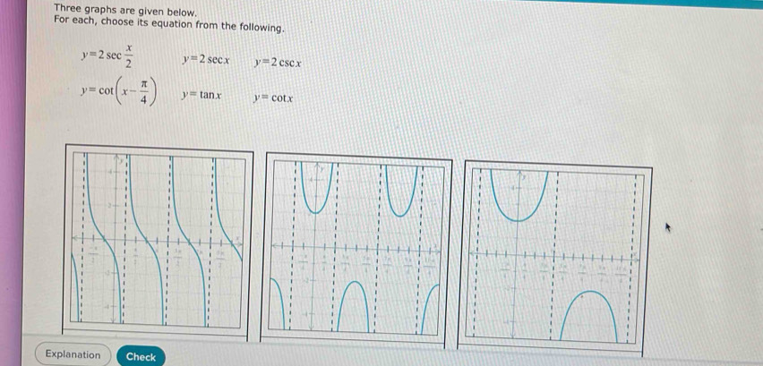 Three graphs are given below. 
For each, choose its equation from the following.
y=2sec  x/2  y=2sec x y=2csc x
y=cot (x- π /4 ) y=tan x y=cot x
Explanation Check