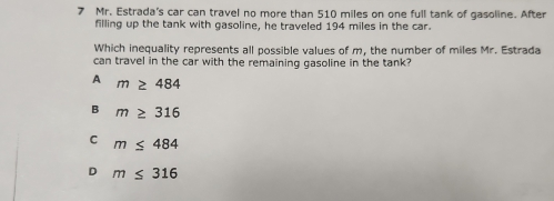 Mr. Estrada's car can travel no more than 510 miles on one full tank of gasoline. After
filling up the tank with gasoline, he traveled 194 miles in the car.
Which inequality represents all possible values of m, the number of miles Mr. Estrada
can travel in the car with the remaining gasoline in the tank?
A m≥ 484
B m≥ 316
C m≤ 484
D m≤ 316