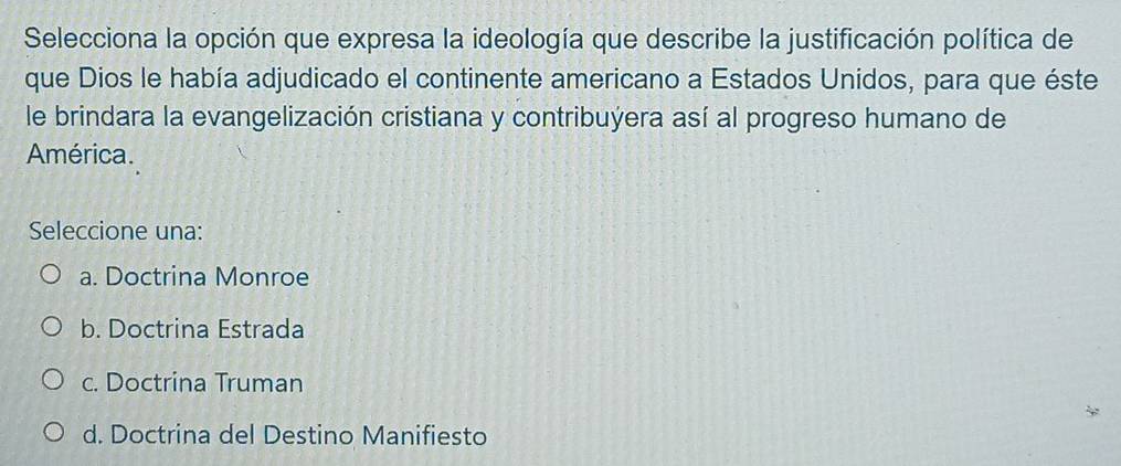 Selecciona la opción que expresa la ideología que describe la justificación política de
que Dios le había adjudicado el continente americano a Estados Unidos, para que éste
le brindara la evangelización cristiana y contribuýera así al progreso humano de
América.
Seleccione una:
a. Doctrina Monroe
b. Doctrina Estrada
c. Doctrina Truman
d. Doctrina del Destino Manifiesto