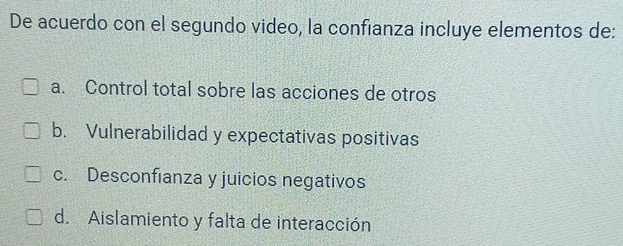 De acuerdo con el segundo video, la confianza incluye elementos de:
a. Control total sobre las acciones de otros
b. Vulnerabilidad y expectativas positivas
c. Desconfianza y juicios negativos
d. Aislamiento y falta de interacción