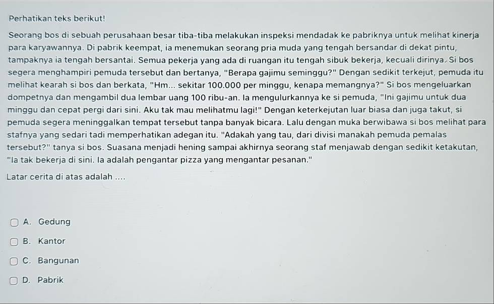 Perhatikan teks berikut!
Seorang bos di sebuah perusahaan besar tiba-tiba melakukan inspeksi mendadak ke pabriknya untuk melihat kinerja
para karyawannya. Di pabrik keempat, ia menemukan seorang pria muda yang tengah bersandar di dekat pintu,
tampaknya ia tengah bersantai. Semua pekerja yang ada di ruangan itu tengah sibuk bekerja, kecuali dirinya. Si bos
segera menghampiri pemuda tersebut dan bertanya, "Berapa gajimu seminggu?" Dengan sedikit terkejut, pemuda itu
melihat kearah si bos dan berkata, "Hm... sekitar 100.000 per minggu, kenapa memangnya?" Si bos mengeluarkan
dompetnya dan mengambil dua lembar uang 100 ribu-an. la mengulurkannya ke si pemuda, "Ini gajimu untuk dua
minggu dan cepat pergi dari sini. Aku tak mau melihatmu lagi!" Dengan keterkejutan luar biasa dan juga takut, si
pemuda segera meninggalkan tempat tersebut tanpa banyak bicara. Lalu dengan muka berwibawa si bos melihat para
stafnya yang sedari tadi memperhatikan adegan itu. "Adakah yang tau, dari divisi manakah pemuda pemalas
tersebut?" tanya si bos. Suasana menjadi hening sampai akhirnya seorang staf menjawab dengan sedikit ketakutan,
"Ia tak bekerja di sini. Ia adalah pengantar pizza yang mengantar pesanan."
Latar cerita di atas adalah ....
A. Gedung
B. Kantor
C. Bangunan
D. Pabrik