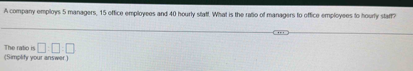 A company employs 5 managers, 15 office employees and 40 hourly staff. What is the ratio of managers to office employees to hourly staff? 
The ratio is □ :□ :□
(Simplify your answer.)