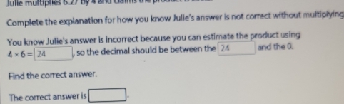 Julie multíplies 6.27 By 4 and ca 
Complete the explanation for how you know Julie's answer is not correct without multiplying 
You know Julie's answer is incorrect because you can estimate the product using
4* 6=□ 24 , so the decimal should be between the 24 □  and the 0. 
Find the correct answer. 
The correct answer is □.