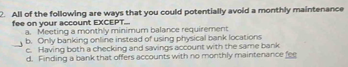 All of the following are ways that you could potentially avoid a monthly maintenance
fee on your account EXCEPT...
a. Meeting a monthly minimum balance requirement
b. Only banking online instead of using physical bank locations
c. Having both a checking and savings account with the same bank
d. Finding a bank that offers accounts with no monthly maintenance fee