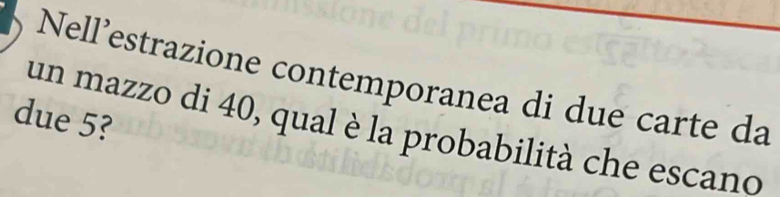 Nell’estrazione contemporanea di due carte da 
due 5? 
un mazzo di 40, qual è la probabilità che escano