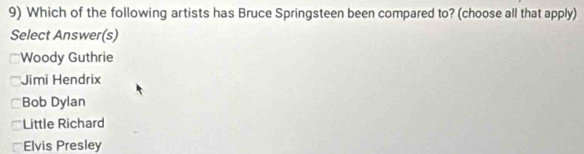 Which of the following artists has Bruce Springsteen been compared to? (choose all that apply)
Select Answer(s)
Woody Guthrie
Jimi Hendrix
Bob Dylan
Little Richard
Elvis Presley