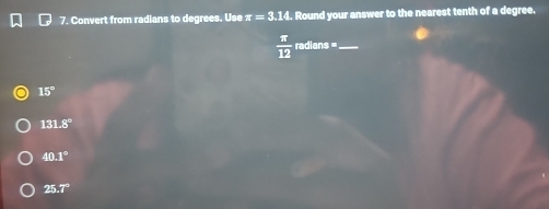 Convert from radians to degrees. Use π =3.14 , Round your answer to the nearest tenth of a degree,
 π /12  raol n3° _
15°
131.8°
40.1°
25.7°