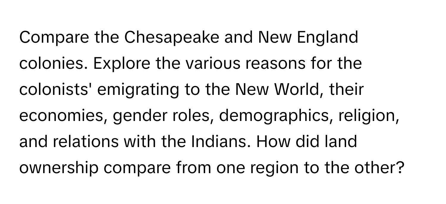 Compare the Chesapeake and New England colonies. Explore the various reasons for the colonists' emigrating to the New World, their economies, gender roles, demographics, religion, and relations with the Indians. How did land ownership compare from one region to the other?