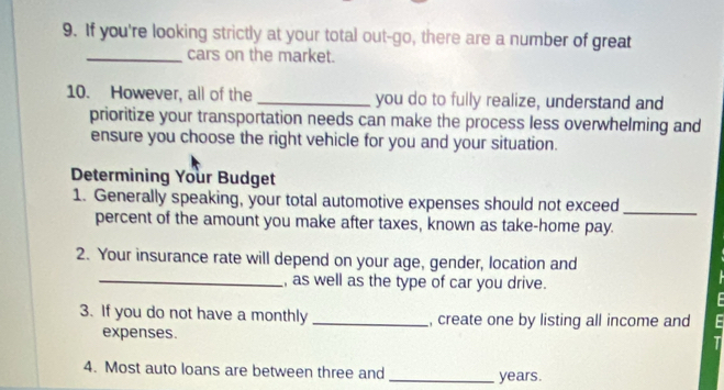 If you're looking strictly at your total out-go, there are a number of great 
_cars on the market. 
10. However, all of the _you do to fully realize, understand and 
prioritize your transportation needs can make the process less overwhelming and 
ensure you choose the right vehicle for you and your situation. 
Determining Your Budget 
1. Generally speaking, your total automotive expenses should not exceed_ 
percent of the amount you make after taxes, known as take-home pay. 
2. Your insurance rate will depend on your age, gender, location and 
_, as well as the type of car you drive. 
3. If you do not have a monthly _, create one by listing all income and 
expenses. 
4. Most auto loans are between three and _years.