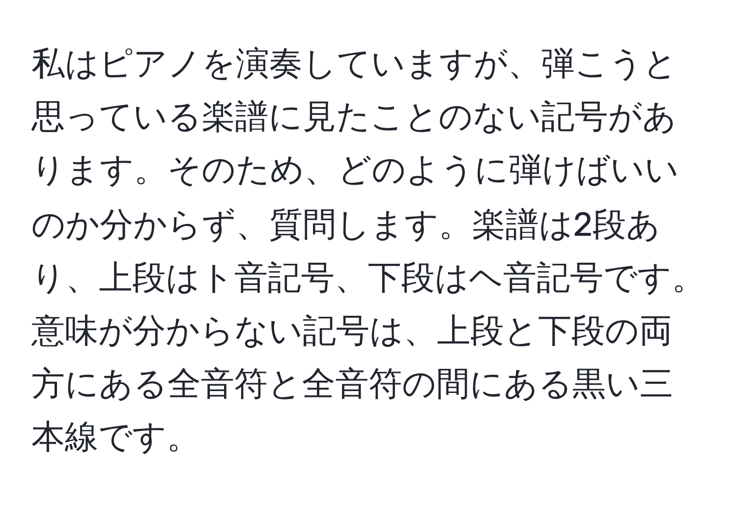 私はピアノを演奏していますが、弾こうと思っている楽譜に見たことのない記号があります。そのため、どのように弾けばいいのか分からず、質問します。楽譜は2段あり、上段はト音記号、下段はヘ音記号です。意味が分からない記号は、上段と下段の両方にある全音符と全音符の間にある黒い三本線です。