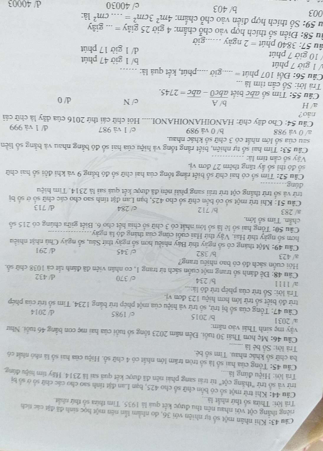 Khi nhân một số tự nhiên với 36, do nhằm lẫn nên một học sinh đã đặt các tích
riếng thăng cột với nhau nên thu được kết quả là 1935. Tìm thừa số thứ nhất.
Trả lời: Thừa số thứ nhất là
Câu 44: Khi trừ một số có bốn chữ số cho 425, bạn Lan đặt tính sao cho các chữ số ở số bị
trừ và số trừ "thắng cột" từ trái sang phải nên đã được kết quả sai là 2314. Hãy tim hiệu đùng.
Trả lời: Hiệu đúng là....
Câu 45: Tổng của hai số là số tròn trăm lớn nhất có 4 chữ số. Hiệu của hai số là nhỏ nhất có
ba chữ số khác nhau. Tìm số bé.
Trả lời: Số bé là_
Câu 46: Mẹ hơn Thái 30 tuổi. Đến năm 2023 tổng số tuổi của hai mẹ con bằng 46 tuổi. Như
vậy mẹ sinh Thái vào năm:
a/ 2031 b/ 2015 c/ 1985 d/ 2014
Câu 47: Tổng của số bị trừ, số trừ và hiệu của một phép trừ bằng 1234. Tìm số trừ của phép
trừ đó biết số trừ lớn hơn hiệu 123 đơn vị.
Trả lời: Số trừ của phép trừ đỏ là:...
a/ 1111 b/ 234 c/ 370 d/ 432
Câu 48: Để đánh số trang một cuốn sách từ trang 1, co nhân viên đã đánh tất cả 1038 chữ số.
Hỏi cuốn sách đó có bao nhiêu trang?
a/ 423 b/ 382 c/ 345
d/ 291
Câu 49: Một tháng có số ngày thứ Bảy nhiều hơn số ngày thứ Sáu, số ngày Chủ nhật nhiều
hơn số ngày thứ Hai. Vậy thứ Hai cuối cùng của tháng đó là ngày_
Câu 50: Tổng hai số lệ là số lớn nhất có 3 chữ số chia hết cho 6. Biết giữa chúng có 215 số
chần. Tìm số lớn.
a/ 283 b/ 712 c/ 284 d/ 713
Câu 51: Khi trừ một số có bốn chữ số cho 425, bạn Lan đặt tính sao cho các chữ số ở số bị
trừ và số trừ thắng cột trừ trái sang phải nên đã được kết quả sai là 2314. Tìm hiệu
đúng_
Câu 52: Tìm số có hai chữ số biết rằng tổng của hai chữ số đó bằng 9 và khi đổi số hai chữ
số đó thì số ấy tăng thêm 27 đơn vị.
Vậy số cần tìm là:_
Câu 53: Tìm hai số tự nhiên, biết rằng tổng và hiệu của hai số đó bằng nhau và bằng số liền
sau của số lớn nhất có 3 chữ số khác nhau.
a/ 0 và 988 b/ 0 và 989 c/ 1 và 987 d/ 1 và 999
Câu 54: Cho dãy chữ: HANOIHANOIHANOL..... Hỏi chữ cái thứ 2016 của dãy là chữ cái
nảo?
a/H h/ A
Câu 55: Tìm số abc biết  0/abc0 -overline abc=2745.
c/ N d/ 0
Trả lời: Số cần tìm là
Câu 56: Đổi 107 phút = * .....giờ .....phút, kết quả là:_
V 1 giờ 7 phút b/ 1 giờ 47 phút
/ 10 giờ 7 phút d/ 1 giờ 17 phút
âu 57: 3840 phút =2 ngày _giờ
Ấu 58: Điền số thích hợp vào chỗ chấm: 4 giờ 25 giây = ... giây
Su 59: Số thích hợp điền vào chỗ chấm: 4m^23cm^2=...cm^21a:
003 b/ 403 c/ 40030
d/ 40003