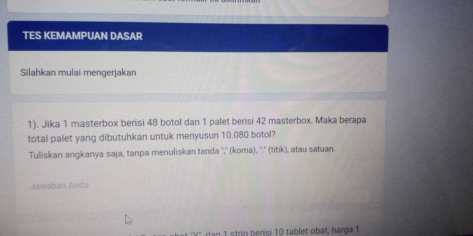 TES KEMAMPUAN DASAR 
Silahkan mulai mengerjakan 
1). Jika 1 masterbox berisi 48 botol dan 1 palet berisi 42 masterbox. Maka berapa 
total palet yang dibutuhkan untuk menyusun 10.080 botol? 
Tuliskan angkanya saja, tanpa menuliskan tanda ",'' (koma), "." (titik), atau satuan. 
Jawaban Anda 
t 'Y' dan 1 strip berisi 10 tablet obat, harga 1