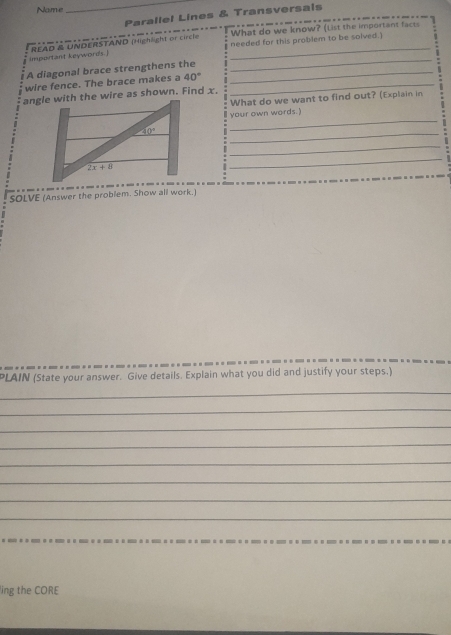 Name
_
Parallel Lines & Transversals
What do we know? (List the important facts
_
important keywords.] READ R UNDERSTAND (Highlight or circie_
needed for this problem to be solved.)
A diagonal brace strengthens the_
wire fence. The brace makes a 40° _
angle with the wire as shown. Find x.
What do we want to find out? (Explain in
your own words.)
_
_
_
_
SOLVE (Answer the problem. Show all work.)
PLAIN (State your answer. Give details. Explain what you did and justify your steps.)
_
_
_
_
_
_
_
_
ing the CORE