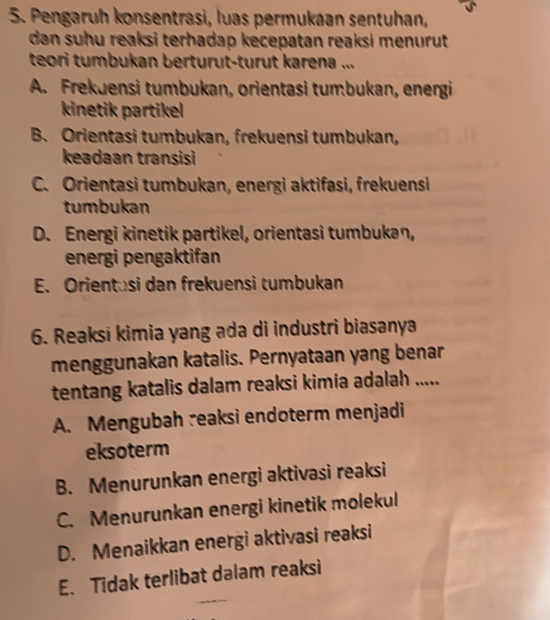 Pengaruh konsentrasi, luas permukaan sentuhan,
dan suhu reaksi terhadap kecepatan reaksi menurut 
teori tumbukan berturut-turut karena ...
A. Frekuensi tumbukan, orientasi tumbukan, energi
kinetik partikel
B. Orientasi tumbukan, frekuensi tumbukan,
keadaan transisi
C. Orientasi tumbukan, energi aktifasi, frekuensi
tumbukan
D. Energi kinetik partikel, orientasi tumbukan,
energi pengaktifan
E. Orientusi dan frekuensi tumbukan
6. Reaksi kimia yang ada di industri biasanya
menggunakan katalis. Pernyataan yang benar
tentang katalis dalam reaksi kimia adalah .....
A. Mengubah reaksi endoterm menjadi
eksoterm
B. Menurunkan energi aktivasi reaksi
C. Menurunkan energi kinetik molekul
D. Menaikkan energi aktivasi reaksi
E. Tidak terlibat dalam reaksi