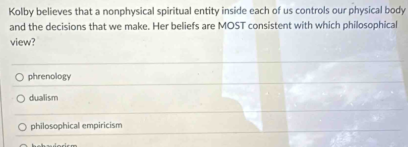 Kolby believes that a nonphysical spiritual entity inside each of us controls our physical body
and the decisions that we make. Her beliefs are MOST consistent with which philosophical
view?
phrenology
dualism
philosophical empiricism