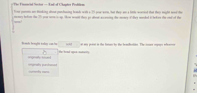 The Financial Sector — End of Chapter Problem
Your parents are thinking about purchasing bonds with a 25-year term, but they are a little worried that they might need the
money before the 25-year term is up. How would they go about accessing the money if they needed it before the end of the
term?
Bonds bought today can be sold at any point in the future by the bondholder. The issuer repays whoever
the bond upon maturity.
originally issued
originally purchased
currently owns
at
th