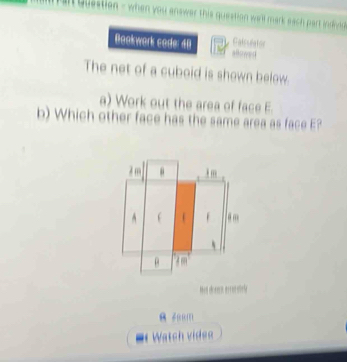 Questien - when you answer this question we'll mark each part indivd 
Boakwork code: 48 Falsulator 
ahowed 
The net of a cuboid is shown below. 
a) Work out the area of face E 
b) Which other face has the same area as face E? 
Men chocn errenretele 
1 
Watch videe