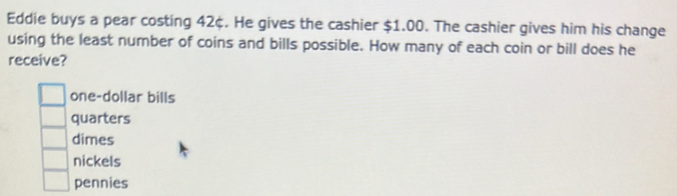 Eddie buys a pear costing 42¢. He gives the cashier $1.00. The cashier gives him his change
using the least number of coins and bills possible. How many of each coin or bill does he
receive?
one-dollar bills
quarters
dimes
nickels
pennies