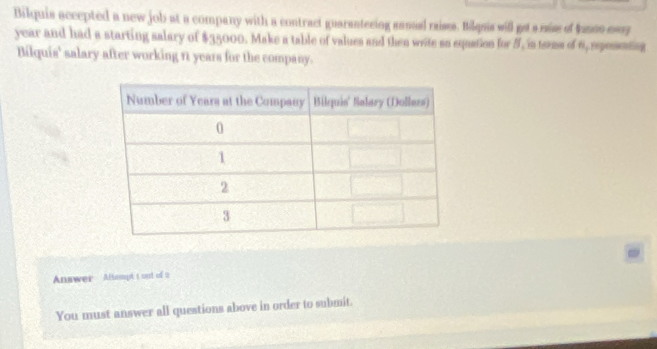 Bilquis accepted a new job at a company with a contract guarantecing sanual raisss. Bilqua will gets rise of Anon ear
year and had a starting salary of $35000. Make a table of values and then write sa equation for 5, in teams of 6, repososng 
Bilquis' salary after working n years for the company. 
Answer Alampt t out of a 
You must answer all questions above in order to submit.