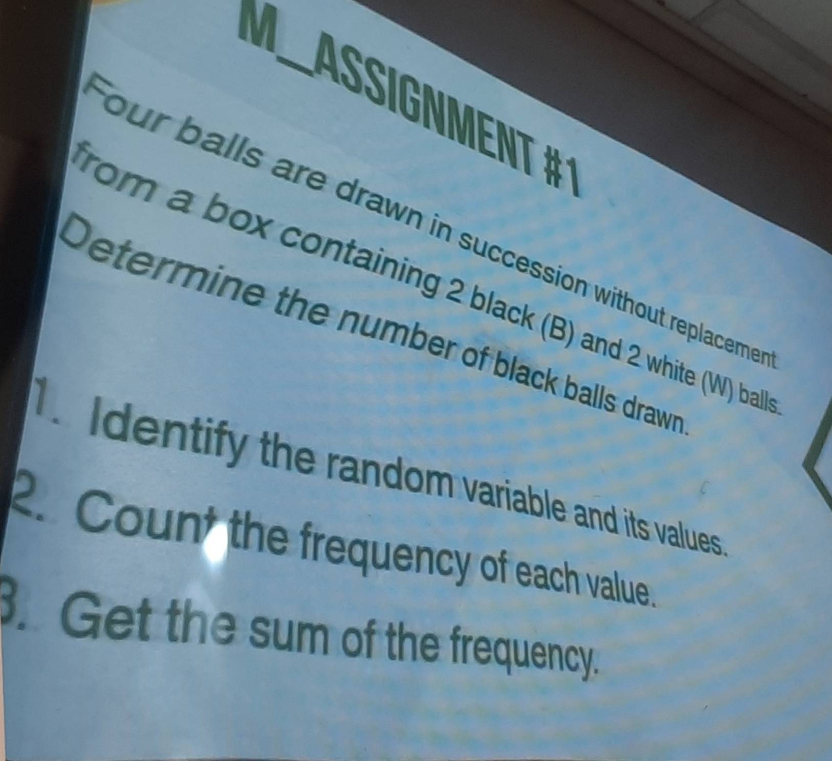 X_ Ássígnment #1 
four balls are drawn in succession without replaceme 
rom a box containing 2 black (B) and 2 white (W) ball 
Determine the number of black balls drawn 
. Identify the random variable and its values 
2. Count the frequency of each value. 
. Get the sum of the frequency.